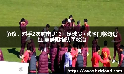 争议！对手2次肘击U16国足球员+践踏门将均逃红 离谱阻挠队医救治